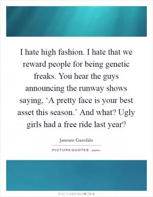 I hate high fashion. I hate that we reward people for being genetic freaks. You hear the guys announcing the runway shows saying, ‘A pretty face is your best asset this season.’ And what? Ugly girls had a free ride last year? Picture Quote #1
