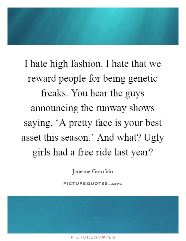 I hate high fashion. I hate that we reward people for being genetic freaks. You hear the guys announcing the runway shows saying, ‘A pretty face is your best asset this season.' And what? Ugly girls had a free ride last year? Picture Quote #1