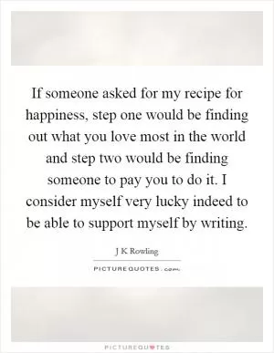 If someone asked for my recipe for happiness, step one would be finding out what you love most in the world and step two would be finding someone to pay you to do it. I consider myself very lucky indeed to be able to support myself by writing Picture Quote #1