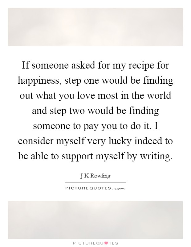 If someone asked for my recipe for happiness, step one would be finding out what you love most in the world and step two would be finding someone to pay you to do it. I consider myself very lucky indeed to be able to support myself by writing Picture Quote #1