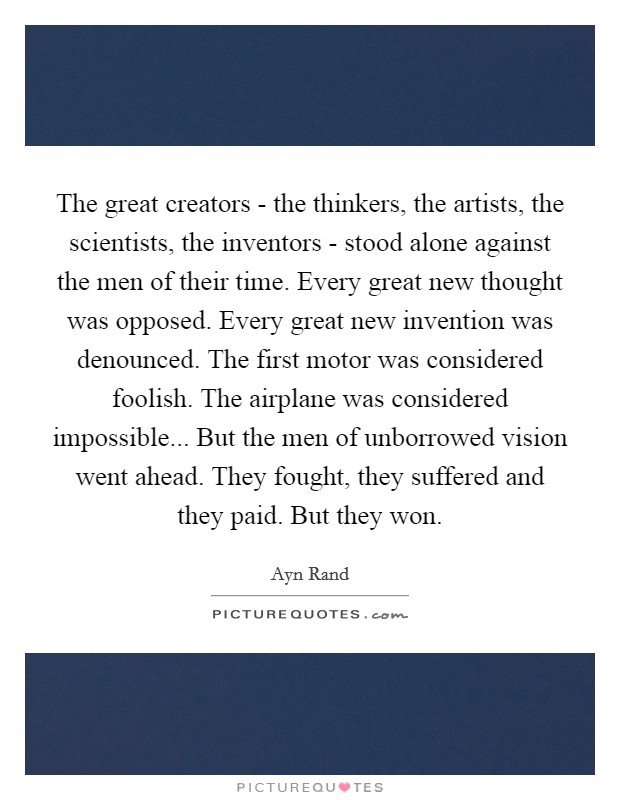 The great creators - the thinkers, the artists, the scientists, the inventors - stood alone against the men of their time. Every great new thought was opposed. Every great new invention was denounced. The first motor was considered foolish. The airplane was considered impossible... But the men of unborrowed vision went ahead. They fought, they suffered and they paid. But they won Picture Quote #1