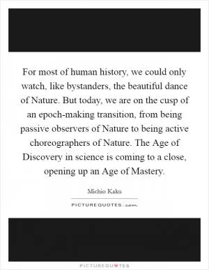 For most of human history, we could only watch, like bystanders, the beautiful dance of Nature. But today, we are on the cusp of an epoch-making transition, from being passive observers of Nature to being active choreographers of Nature. The Age of Discovery in science is coming to a close, opening up an Age of Mastery Picture Quote #1