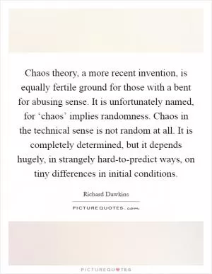 Chaos theory, a more recent invention, is equally fertile ground for those with a bent for abusing sense. It is unfortunately named, for ‘chaos’ implies randomness. Chaos in the technical sense is not random at all. It is completely determined, but it depends hugely, in strangely hard-to-predict ways, on tiny differences in initial conditions Picture Quote #1