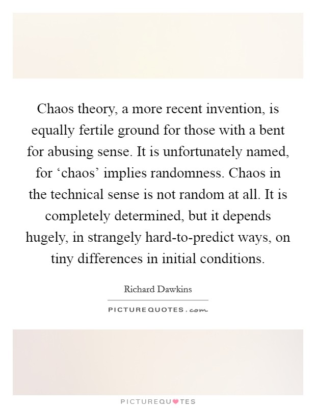 Chaos theory, a more recent invention, is equally fertile ground for those with a bent for abusing sense. It is unfortunately named, for ‘chaos' implies randomness. Chaos in the technical sense is not random at all. It is completely determined, but it depends hugely, in strangely hard-to-predict ways, on tiny differences in initial conditions Picture Quote #1
