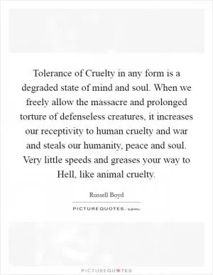 Tolerance of Cruelty in any form is a degraded state of mind and soul. When we freely allow the massacre and prolonged torture of defenseless creatures, it increases our receptivity to human cruelty and war and steals our humanity, peace and soul. Very little speeds and greases your way to Hell, like animal cruelty Picture Quote #1