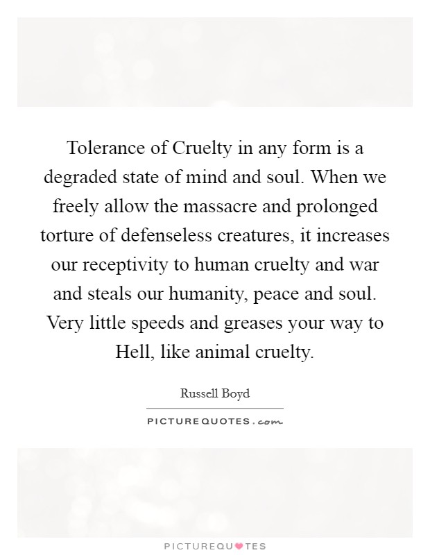 Tolerance of Cruelty in any form is a degraded state of mind and soul. When we freely allow the massacre and prolonged torture of defenseless creatures, it increases our receptivity to human cruelty and war and steals our humanity, peace and soul. Very little speeds and greases your way to Hell, like animal cruelty Picture Quote #1