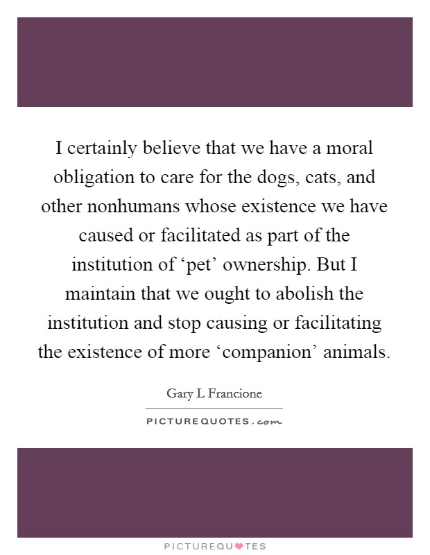 I certainly believe that we have a moral obligation to care for the dogs, cats, and other nonhumans whose existence we have caused or facilitated as part of the institution of ‘pet' ownership. But I maintain that we ought to abolish the institution and stop causing or facilitating the existence of more ‘companion' animals Picture Quote #1