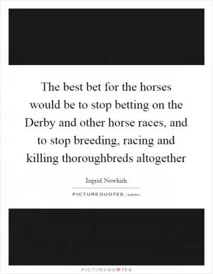 The best bet for the horses would be to stop betting on the Derby and other horse races, and to stop breeding, racing and killing thoroughbreds altogether Picture Quote #1