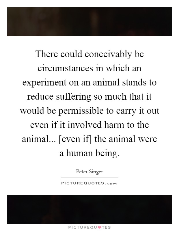 There could conceivably be circumstances in which an experiment on an animal stands to reduce suffering so much that it would be permissible to carry it out even if it involved harm to the animal... [even if] the animal were a human being Picture Quote #1