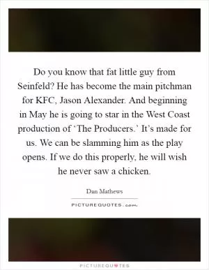 Do you know that fat little guy from Seinfeld? He has become the main pitchman for KFC, Jason Alexander. And beginning in May he is going to star in the West Coast production of ‘The Producers.’ It’s made for us. We can be slamming him as the play opens. If we do this properly, he will wish he never saw a chicken Picture Quote #1