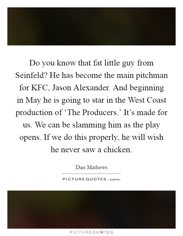 Do you know that fat little guy from Seinfeld? He has become the main pitchman for KFC, Jason Alexander. And beginning in May he is going to star in the West Coast production of ‘The Producers.' It's made for us. We can be slamming him as the play opens. If we do this properly, he will wish he never saw a chicken Picture Quote #1