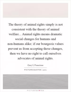 The theory of animal rights simply is not consistent with the theory of animal welfare... Animal rights means dramatic social changes for humans and non-humans alike; if our bourgeois values prevent us from accepting those changes, then we have no right to call ourselves advocates of animal rights Picture Quote #1