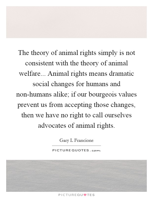 The theory of animal rights simply is not consistent with the theory of animal welfare... Animal rights means dramatic social changes for humans and non-humans alike; if our bourgeois values prevent us from accepting those changes, then we have no right to call ourselves advocates of animal rights Picture Quote #1