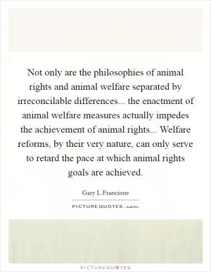 Not only are the philosophies of animal rights and animal welfare separated by irreconcilable differences... the enactment of animal welfare measures actually impedes the achievement of animal rights... Welfare reforms, by their very nature, can only serve to retard the pace at which animal rights goals are achieved Picture Quote #1