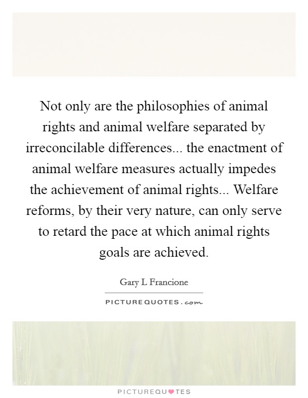 Not only are the philosophies of animal rights and animal welfare separated by irreconcilable differences... the enactment of animal welfare measures actually impedes the achievement of animal rights... Welfare reforms, by their very nature, can only serve to retard the pace at which animal rights goals are achieved Picture Quote #1