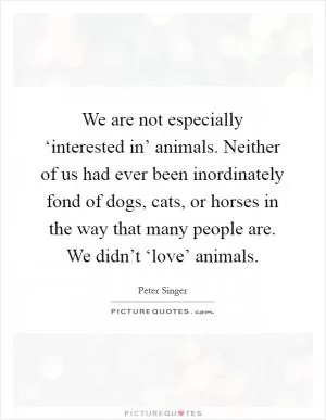 We are not especially ‘interested in’ animals. Neither of us had ever been inordinately fond of dogs, cats, or horses in the way that many people are. We didn’t ‘love’ animals Picture Quote #1