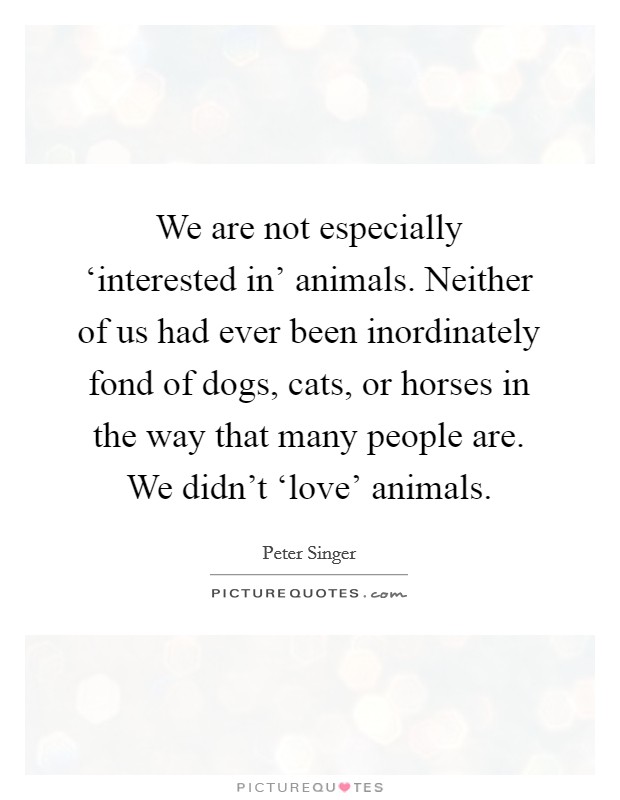 We are not especially ‘interested in' animals. Neither of us had ever been inordinately fond of dogs, cats, or horses in the way that many people are. We didn't ‘love' animals Picture Quote #1