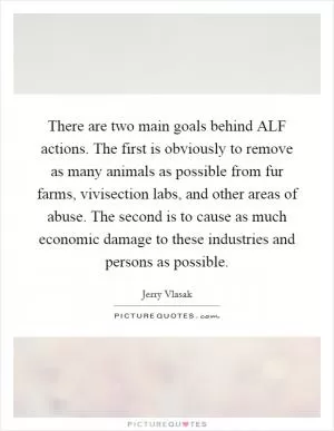 There are two main goals behind ALF actions. The first is obviously to remove as many animals as possible from fur farms, vivisection labs, and other areas of abuse. The second is to cause as much economic damage to these industries and persons as possible Picture Quote #1