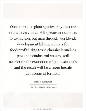 One animal or plant species may become extinct every hour. All species are doomed to extinction, but man through worldwide development/killing animals for food/profit/using toxic chemicals such as pesticides/industrial wastes, will accelerate the extinction of plants/animals and the result will be a more hostile environment for man Picture Quote #1