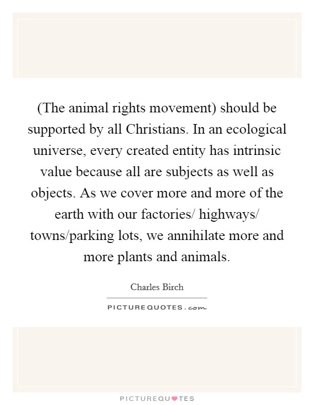 (The animal rights movement) should be supported by all Christians. In an ecological universe, every created entity has intrinsic value because all are subjects as well as objects. As we cover more and more of the earth with our factories/ highways/ towns/parking lots, we annihilate more and more plants and animals Picture Quote #1