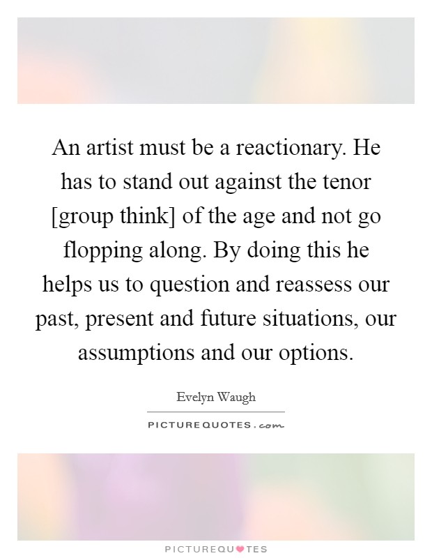 An artist must be a reactionary. He has to stand out against the tenor [group think] of the age and not go flopping along. By doing this he helps us to question and reassess our past, present and future situations, our assumptions and our options Picture Quote #1