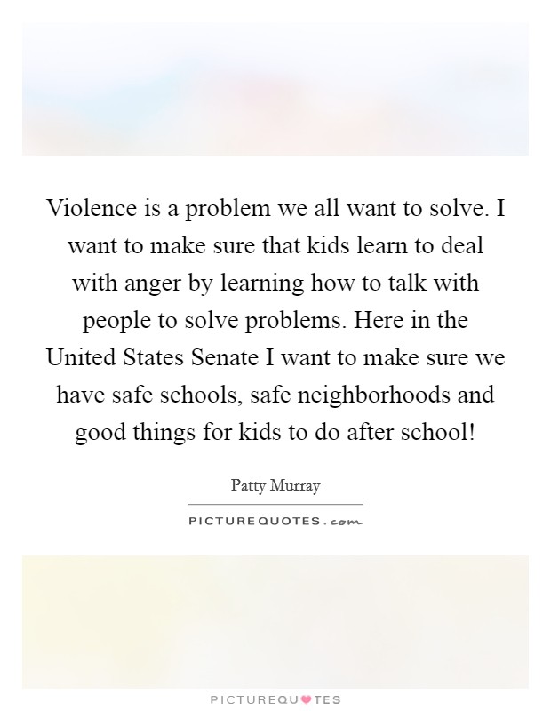Violence is a problem we all want to solve. I want to make sure that kids learn to deal with anger by learning how to talk with people to solve problems. Here in the United States Senate I want to make sure we have safe schools, safe neighborhoods and good things for kids to do after school! Picture Quote #1
