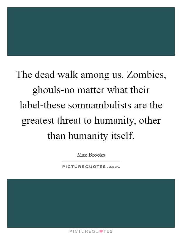 The dead walk among us. Zombies, ghouls-no matter what their label-these somnambulists are the greatest threat to humanity, other than humanity itself Picture Quote #1