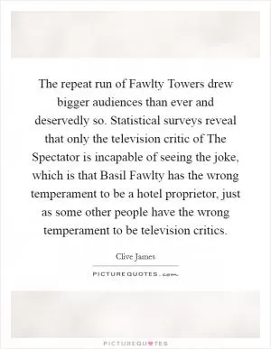The repeat run of Fawlty Towers drew bigger audiences than ever and deservedly so. Statistical surveys reveal that only the television critic of The Spectator is incapable of seeing the joke, which is that Basil Fawlty has the wrong temperament to be a hotel proprietor, just as some other people have the wrong temperament to be television critics Picture Quote #1