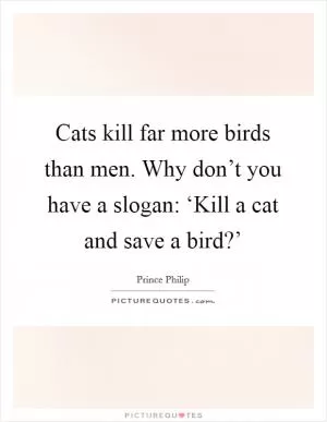 Cats kill far more birds than men. Why don’t you have a slogan: ‘Kill a cat and save a bird?’ Picture Quote #1
