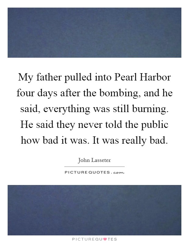 My father pulled into Pearl Harbor four days after the bombing, and he said, everything was still burning. He said they never told the public how bad it was. It was really bad Picture Quote #1