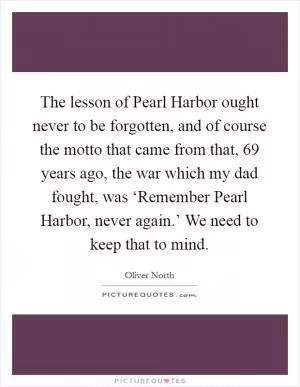 The lesson of Pearl Harbor ought never to be forgotten, and of course the motto that came from that, 69 years ago, the war which my dad fought, was ‘Remember Pearl Harbor, never again.’ We need to keep that to mind Picture Quote #1