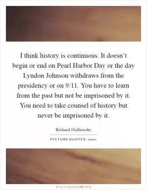 I think history is continuous. It doesn’t begin or end on Pearl Harbor Day or the day Lyndon Johnson withdraws from the presidency or on 9/11. You have to learn from the past but not be imprisoned by it. You need to take counsel of history but never be imprisoned by it Picture Quote #1
