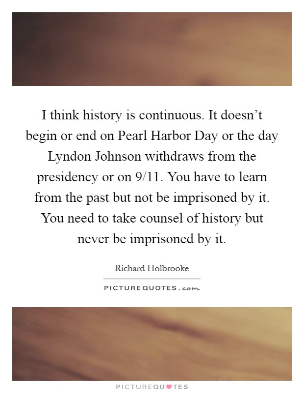 I think history is continuous. It doesn't begin or end on Pearl Harbor Day or the day Lyndon Johnson withdraws from the presidency or on 9/11. You have to learn from the past but not be imprisoned by it. You need to take counsel of history but never be imprisoned by it Picture Quote #1