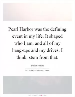 Pearl Harbor was the defining event in my life. It shaped who I am, and all of my hang-ups and my drives, I think, stem from that Picture Quote #1