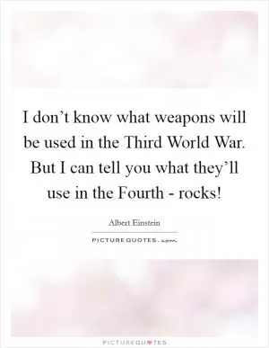 I don’t know what weapons will be used in the Third World War. But I can tell you what they’ll use in the Fourth - rocks! Picture Quote #1