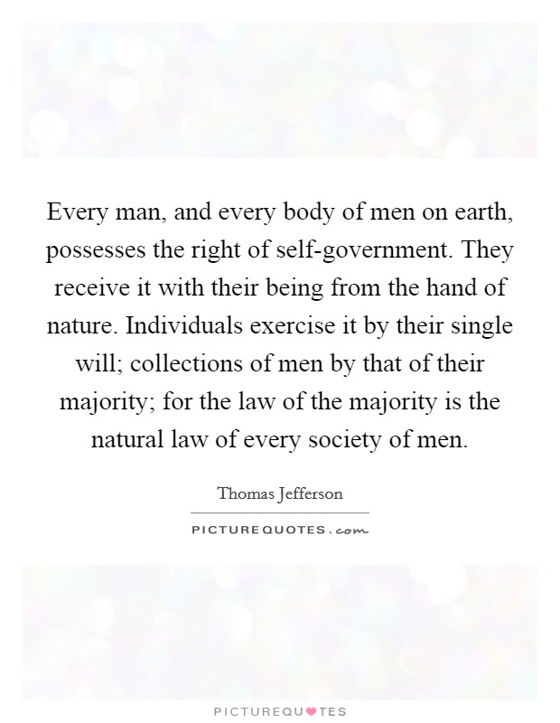 Every man, and every body of men on earth, possesses the right of self-government. They receive it with their being from the hand of nature. Individuals exercise it by their single will; collections of men by that of their majority; for the law of the majority is the natural law of every society of men Picture Quote #1