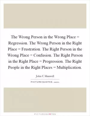 The Wrong Person in the Wrong Place = Regression. The Wrong Person in the Right Place = Frustration. The Right Person in the Wrong Place = Confusion. The Right Person in the Right Place = Progression. The Right People in the Right Places = Multiplication Picture Quote #1