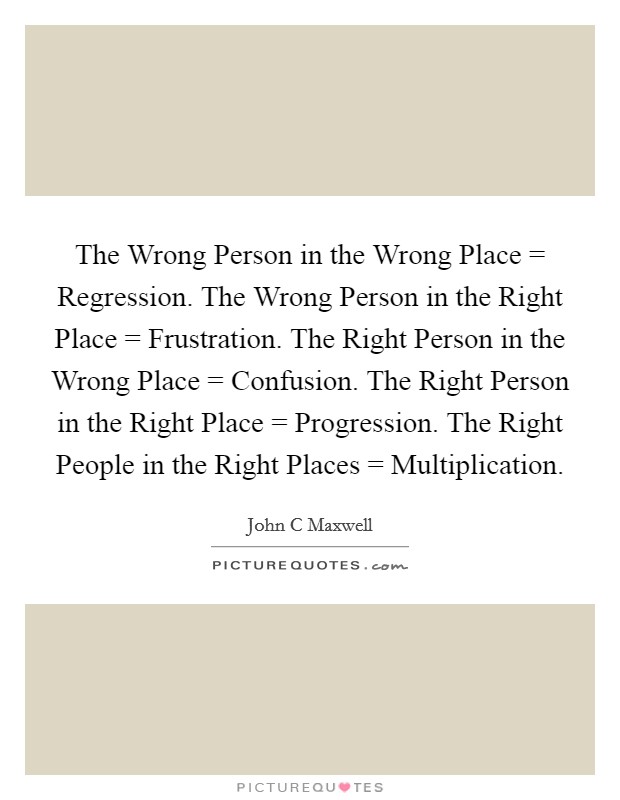 The Wrong Person in the Wrong Place = Regression. The Wrong Person in the Right Place = Frustration. The Right Person in the Wrong Place = Confusion. The Right Person in the Right Place = Progression. The Right People in the Right Places = Multiplication Picture Quote #1