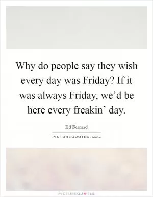 Why do people say they wish every day was Friday? If it was always Friday, we’d be here every freakin’ day Picture Quote #1