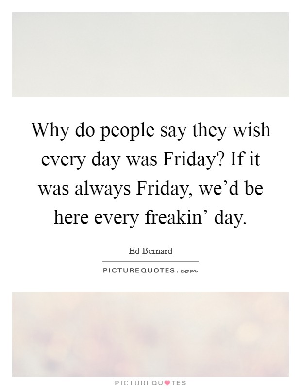 Why do people say they wish every day was Friday? If it was always Friday, we'd be here every freakin' day Picture Quote #1
