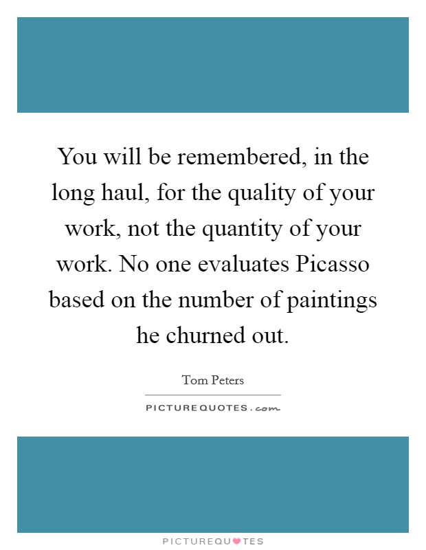 You will be remembered, in the long haul, for the quality of your work, not the quantity of your work. No one evaluates Picasso based on the number of paintings he churned out Picture Quote #1