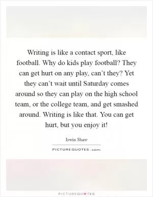 Writing is like a contact sport, like football. Why do kids play football? They can get hurt on any play, can’t they? Yet they can’t wait until Saturday comes around so they can play on the high school team, or the college team, and get smashed around. Writing is like that. You can get hurt, but you enjoy it! Picture Quote #1
