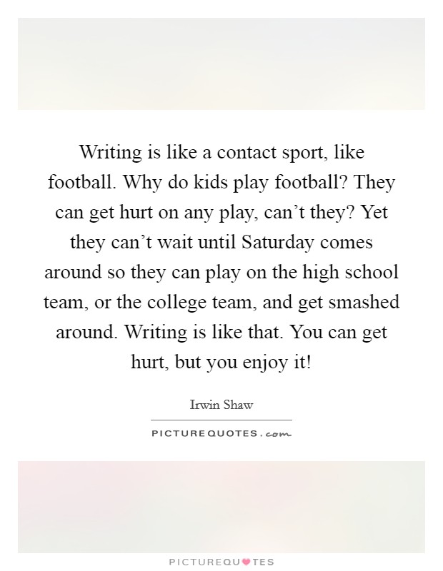 Writing is like a contact sport, like football. Why do kids play football? They can get hurt on any play, can't they? Yet they can't wait until Saturday comes around so they can play on the high school team, or the college team, and get smashed around. Writing is like that. You can get hurt, but you enjoy it! Picture Quote #1
