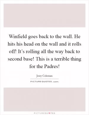 Winfield goes back to the wall. He hits his head on the wall and it rolls off! It’s rolling all the way back to second base! This is a terrible thing for the Padres! Picture Quote #1