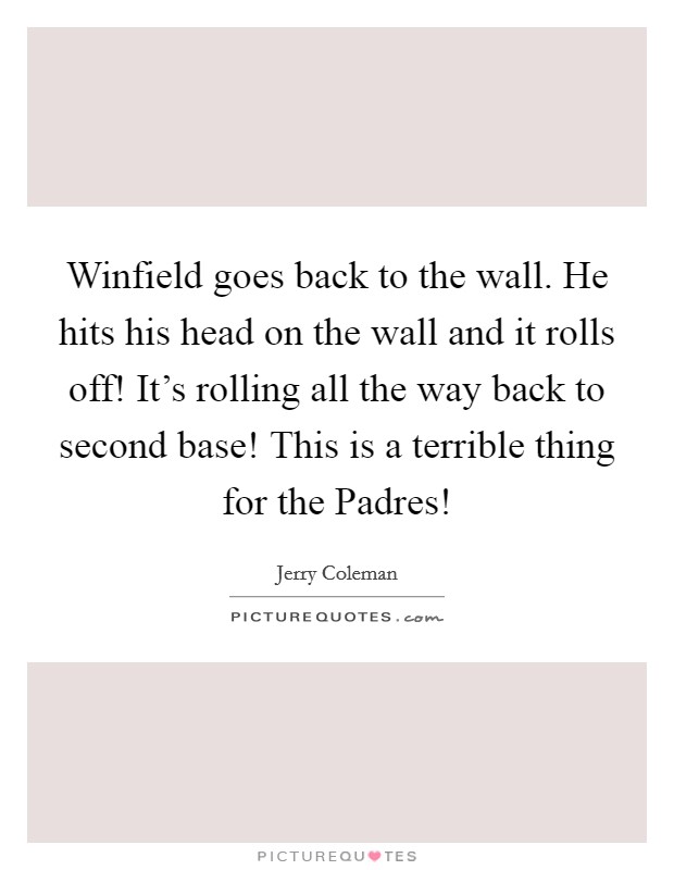 Winfield goes back to the wall. He hits his head on the wall and it rolls off! It's rolling all the way back to second base! This is a terrible thing for the Padres! Picture Quote #1