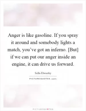 Anger is like gasoline. If you spray it around and somebody lights a match, you’ve got an inferno. [But] if we can put our anger inside an engine, it can drive us forward Picture Quote #1