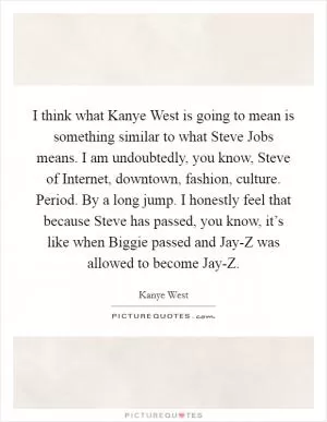 I think what Kanye West is going to mean is something similar to what Steve Jobs means. I am undoubtedly, you know, Steve of Internet, downtown, fashion, culture. Period. By a long jump. I honestly feel that because Steve has passed, you know, it’s like when Biggie passed and Jay-Z was allowed to become Jay-Z Picture Quote #1