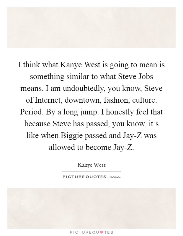 I think what Kanye West is going to mean is something similar to what Steve Jobs means. I am undoubtedly, you know, Steve of Internet, downtown, fashion, culture. Period. By a long jump. I honestly feel that because Steve has passed, you know, it's like when Biggie passed and Jay-Z was allowed to become Jay-Z Picture Quote #1