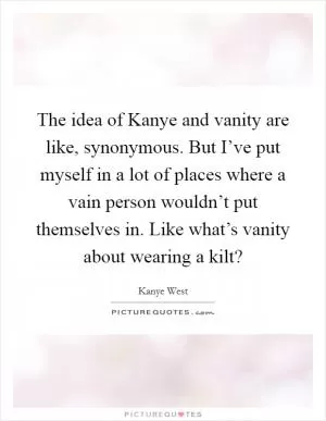 The idea of Kanye and vanity are like, synonymous. But I’ve put myself in a lot of places where a vain person wouldn’t put themselves in. Like what’s vanity about wearing a kilt? Picture Quote #1