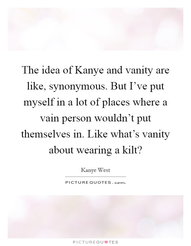 The idea of Kanye and vanity are like, synonymous. But I've put myself in a lot of places where a vain person wouldn't put themselves in. Like what's vanity about wearing a kilt? Picture Quote #1